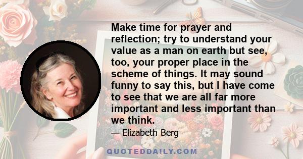 Make time for prayer and reflection; try to understand your value as a man on earth but see, too, your proper place in the scheme of things. It may sound funny to say this, but I have come to see that we are all far