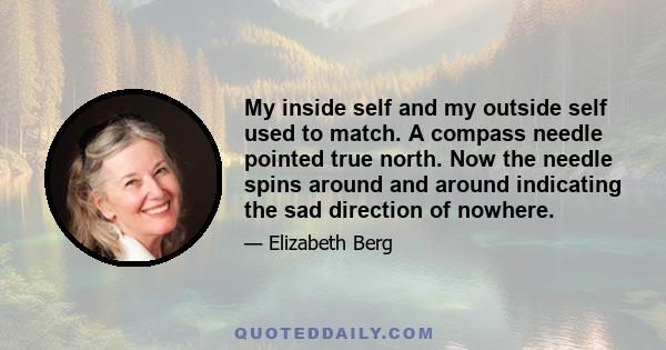 My inside self and my outside self used to match. A compass needle pointed true north. Now the needle spins around and around indicating the sad direction of nowhere.