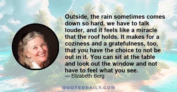 Outside, the rain sometimes comes down so hard, we have to talk louder, and it feels like a miracle that the roof holds. It makes for a coziness and a gratefulness, too, that you have the choice to not be out in it. You 