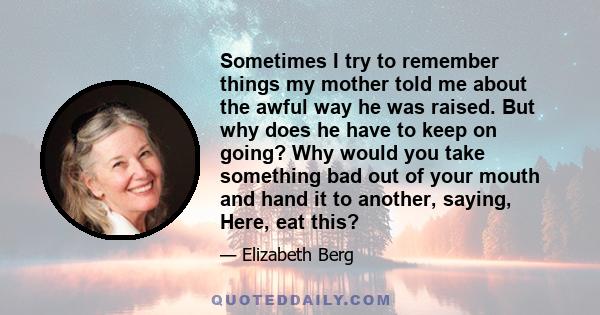 Sometimes I try to remember things my mother told me about the awful way he was raised. But why does he have to keep on going? Why would you take something bad out of your mouth and hand it to another, saying, Here, eat 