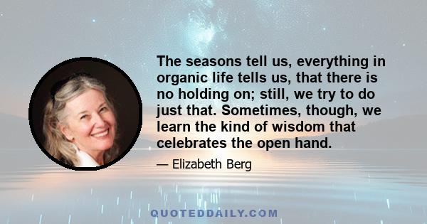 The seasons tell us, everything in organic life tells us, that there is no holding on; still, we try to do just that. Sometimes, though, we learn the kind of wisdom that celebrates the open hand.