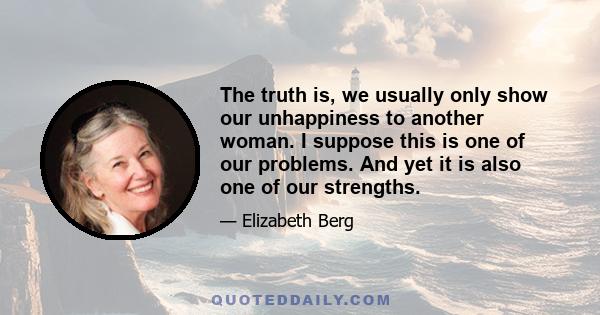 The truth is, we usually only show our unhappiness to another woman. I suppose this is one of our problems. And yet it is also one of our strengths.