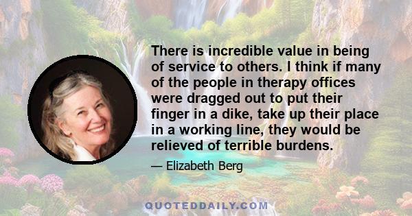 There is incredible value in being of service to others. I think if many of the people in therapy offices were dragged out to put their finger in a dike, take up their place in a working line, they would be relieved of