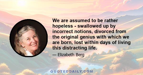 We are assumed to be rather hopeless - swallowed up by incorrect notions, divorced from the original genius with which we are born, lost within days of living this distracting life.