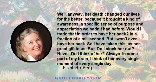 Well, anyway, her death changed our lives for the better, because it brought a kind of awareness, a specific sense of purpose and appreciation we hadn't had before. Would I trade that in order to have her back? In a