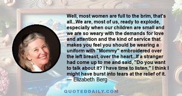 Well, most women are full to the brim, that's all...We are, most of us, ready to explode, especially when our children are small and we are so weary with the demands for love and attention and the kind of service that