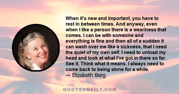 When it's new and important, you have to rest in between times. And anyway, even when I like a person there is a weariness that comes. I can be with someone and everything is fine and then all of a sudden it can wash