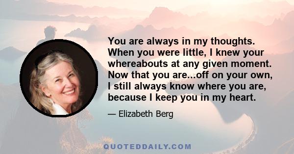 You are always in my thoughts. When you were little, I knew your whereabouts at any given moment. Now that you are...off on your own, I still always know where you are, because I keep you in my heart.