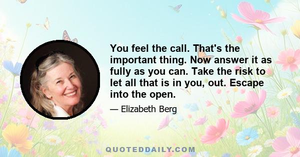 You feel the call. That's the important thing. Now answer it as fully as you can. Take the risk to let all that is in you, out. Escape into the open.