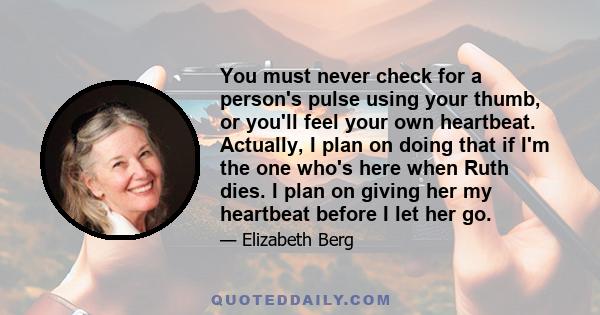 You must never check for a person's pulse using your thumb, or you'll feel your own heartbeat. Actually, I plan on doing that if I'm the one who's here when Ruth dies. I plan on giving her my heartbeat before I let her