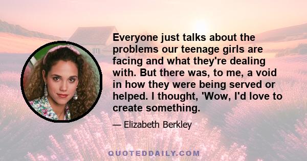 Everyone just talks about the problems our teenage girls are facing and what they're dealing with. But there was, to me, a void in how they were being served or helped. I thought, 'Wow, I'd love to create something.