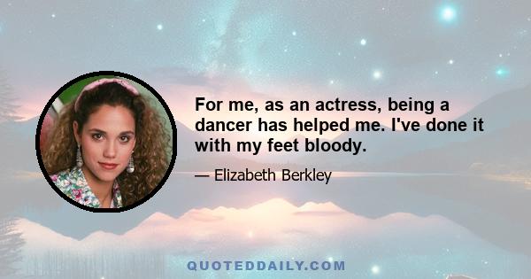 For me, as an actress, being a dancer has helped me. I've done it with my feet bloody.