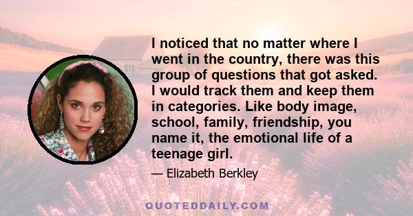 I noticed that no matter where I went in the country, there was this group of questions that got asked. I would track them and keep them in categories. Like body image, school, family, friendship, you name it, the