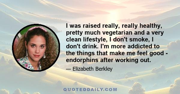 I was raised really, really healthy, pretty much vegetarian and a very clean lifestyle, I don't smoke, I don't drink. I'm more addicted to the things that make me feel good - endorphins after working out.