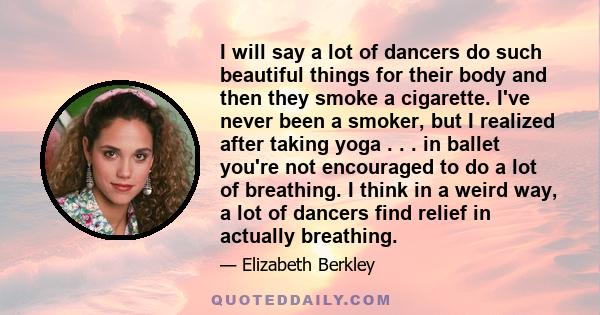 I will say a lot of dancers do such beautiful things for their body and then they smoke a cigarette. I've never been a smoker, but I realized after taking yoga . . . in ballet you're not encouraged to do a lot of