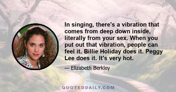 In singing, there's a vibration that comes from deep down inside, literally from your sex. When you put out that vibration, people can feel it. Billie Holiday does it. Peggy Lee does it. It's very hot.