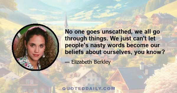 No one goes unscathed, we all go through things. We just can't let people's nasty words become our beliefs about ourselves, you know?