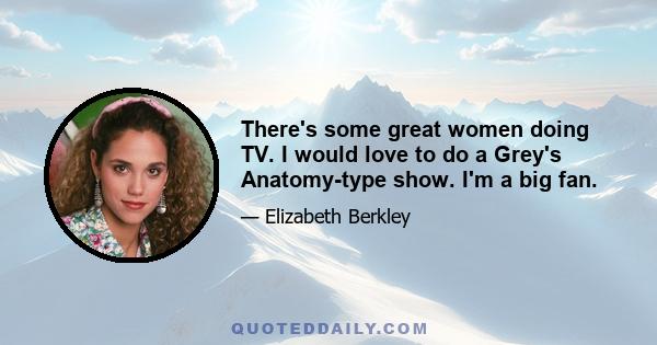 There's some great women doing TV. I would love to do a Grey's Anatomy-type show. I'm a big fan.