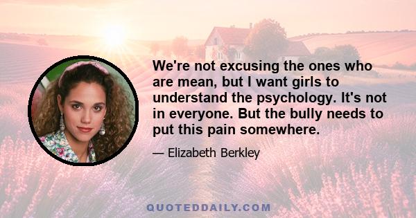 We're not excusing the ones who are mean, but I want girls to understand the psychology. It's not in everyone. But the bully needs to put this pain somewhere.