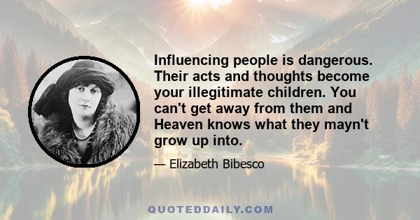 Influencing people is dangerous. Their acts and thoughts become your illegitimate children. You can't get away from them and Heaven knows what they mayn't grow up into.