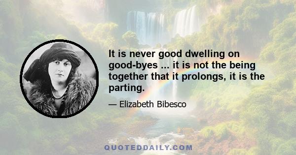 It is never good dwelling on good-byes ... it is not the being together that it prolongs, it is the parting.