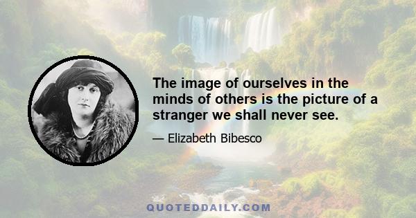 The image of ourselves in the minds of others is the picture of a stranger we shall never see.