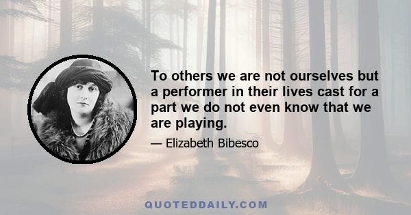 To others we are not ourselves but a performer in their lives cast for a part we do not even know that we are playing.