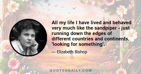 All my life I have lived and behaved very much like the sandpiper - just running down the edges of different countries and continents, 'looking for something'.