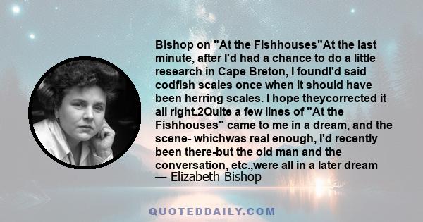 Bishop on At the FishhousesAt the last minute, after I'd had a chance to do a little research in Cape Breton, I foundI'd said codfish scales once when it should have been herring scales. I hope theycorrected it all