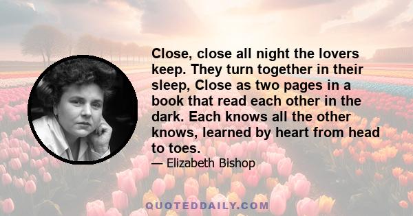 Close, close all night the lovers keep. They turn together in their sleep, Close as two pages in a book that read each other in the dark. Each knows all the other knows, learned by heart from head to toes.