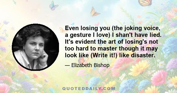 Even losing you (the joking voice, a gesture I love) I shan't have lied. It's evident the art of losing's not too hard to master though it may look like (Write it!) like disaster.