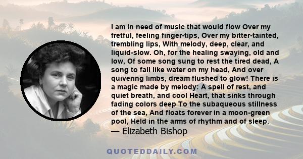 I am in need of music that would flow Over my fretful, feeling finger-tips, Over my bitter-tainted, trembling lips, With melody, deep, clear, and liquid-slow. Oh, for the healing swaying, old and low, Of some song sung