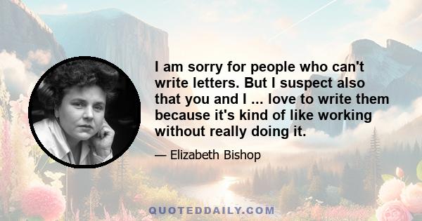 I am sorry for people who can't write letters. But I suspect also that you and I ... love to write them because it's kind of like working without really doing it.