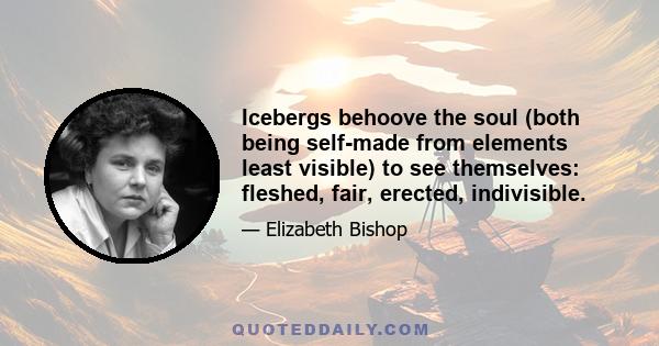 Icebergs behoove the soul (both being self-made from elements least visible) to see themselves: fleshed, fair, erected, indivisible.