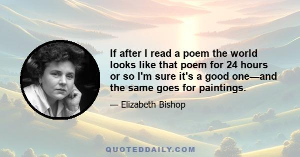 If after I read a poem the world looks like that poem for 24 hours or so I'm sure it's a good one—and the same goes for paintings.