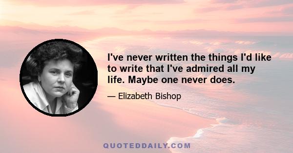 I've never written the things I'd like to write that I've admired all my life. Maybe one never does.