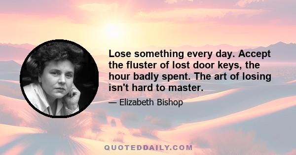 Lose something every day. Accept the fluster of lost door keys, the hour badly spent. The art of losing isn't hard to master.