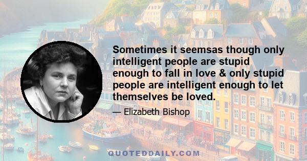 Sometimes it seemsas though only intelligent people are stupid enough to fall in love & only stupid people are intelligent enough to let themselves be loved.