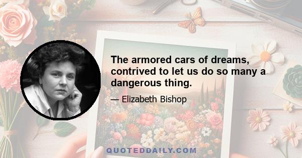 The armored cars of dreams, contrived to let us do so many a dangerous thing.