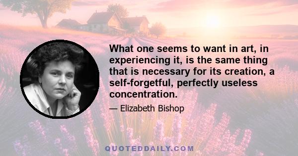 What one seems to want in art, in experiencing it, is the same thing that is necessary for its creation, a self-forgetful, perfectly useless concentration.