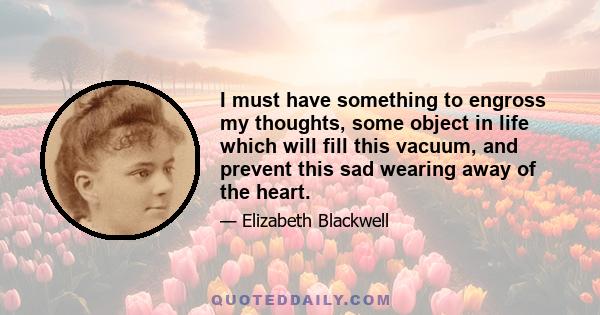 I must have something to engross my thoughts, some object in life which will fill this vacuum, and prevent this sad wearing away of the heart.