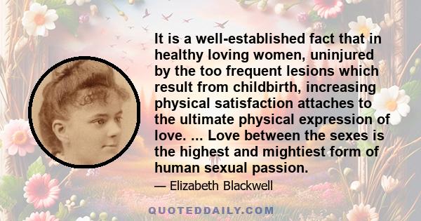 It is a well-established fact that in healthy loving women, uninjured by the too frequent lesions which result from childbirth, increasing physical satisfaction attaches to the ultimate physical expression of love. ...