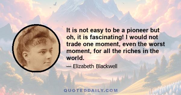 It is not easy to be a pioneer but oh, it is fascinating! I would not trade one moment, even the worst moment, for all the riches in the world.