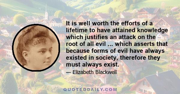 It is well worth the efforts of a lifetime to have attained knowledge which justifies an attack on the root of all evil ... which asserts that because forms of evil have always existed in society, therefore they must