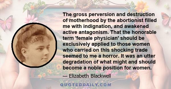 The gross perversion and destruction of motherhood by the abortionist filled me with indignation, and awakened active antagonism. That the honorable term 'female physician' should be exclusively applied to those women