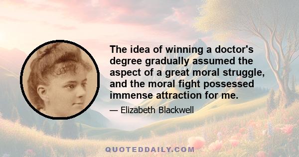 The idea of winning a doctor's degree gradually assumed the aspect of a great moral struggle, and the moral fight possessed immense attraction for me.