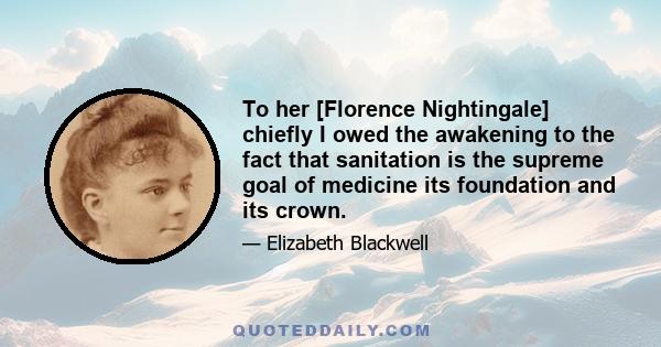 To her [Florence Nightingale] chiefly I owed the awakening to the fact that sanitation is the supreme goal of medicine its foundation and its crown.