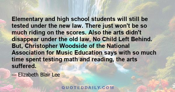 Elementary and high school students will still be tested under the new law. There just won't be so much riding on the scores. Also the arts didn't disappear under the old law, No Child Left Behind. But, Christopher