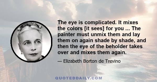 The eye is complicated. It mixes the colors [it sees] for you ... The painter must unmix them and lay them on again shade by shade, and then the eye of the beholder takes over and mixes them again.