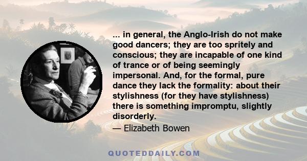 ... in general, the Anglo-Irish do not make good dancers; they are too spritely and conscious; they are incapable of one kind of trance or of being seemingly impersonal. And, for the formal, pure dance they lack the